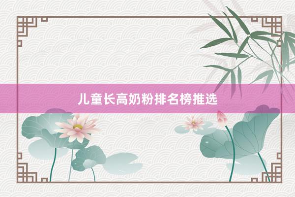 儿童长高奶粉排名榜推选
