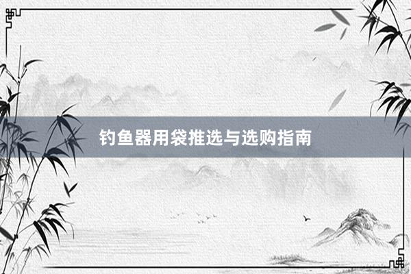 钓鱼器用袋推选与选购指南