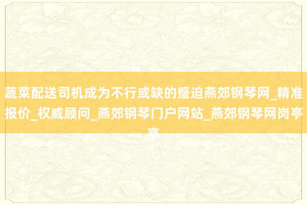 蔬菜配送司机成为不行或缺的蹙迫燕郊钢琴网_精准报价_权威顾问_燕郊钢琴门户网站_燕郊钢琴网岗亭