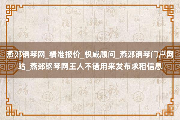 燕郊钢琴网_精准报价_权威顾问_燕郊钢琴门户网站_燕郊钢琴网王人不错用来发布求租信息