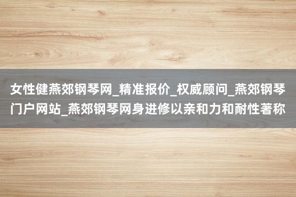 女性健燕郊钢琴网_精准报价_权威顾问_燕郊钢琴门户网站_燕郊钢琴网身进修以亲和力和耐性著称